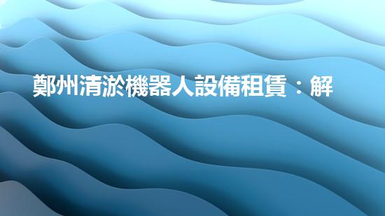 鄭州清淤機器人設備租賃：解放雙手，讓河道暢通無阻！